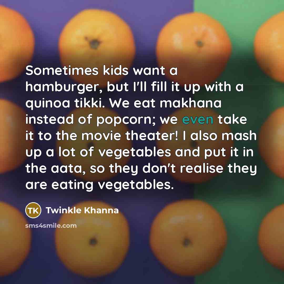“Sometimes kids want a hamburger, but I'll fill it up with a quinoa tikki. We eat makhana instead of popcorn; we even take it to the movie theater! I also mash up a lot of vegetables and put it in the aata, so they don't realise they are eating vegetables.” quote by Twinkle Khanna