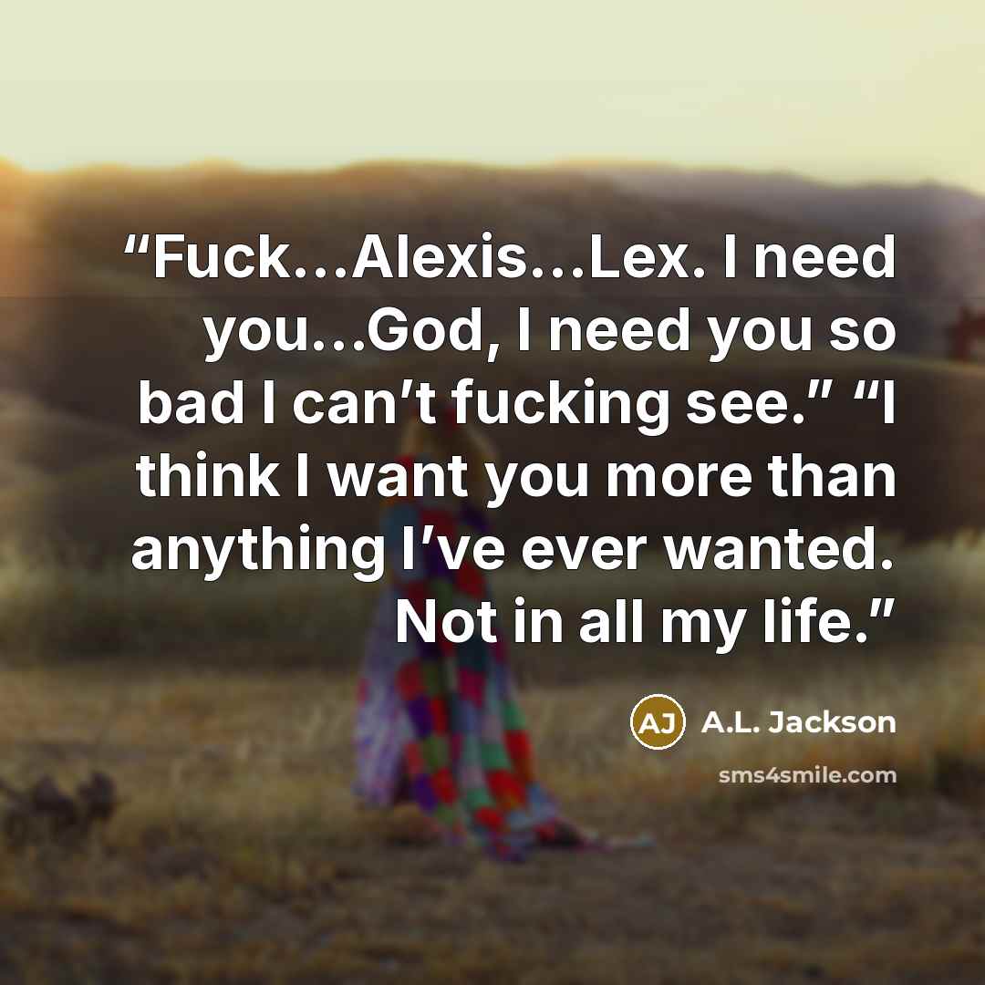 “Fuck…Alexis…Lex. I need you…God, I need you so bad I can’t fucking see.” “I think I want you more than anything I’ve ever wanted. Not in all my life.” quote by A.L. Jackson