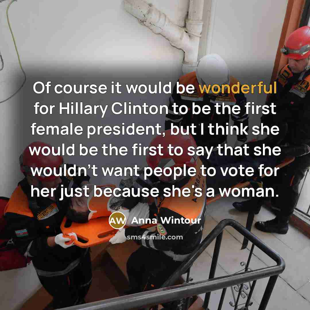 “Of course it would be wonderful for Hillary Clinton to be the first female president, but I think she would be the first to say that she wouldn't want people to vote for her just because she's a woman.” quote by Anna Wintour
