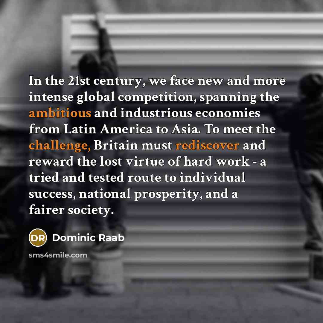 “In the 21st century, we face new and more intense global competition, spanning the ambitious and industrious economies from Latin America to Asia. To meet the challenge, Britain must rediscover and reward the lost virtue of hard work - a tried and tested route to individual success, national…” quote by Dominic Raab