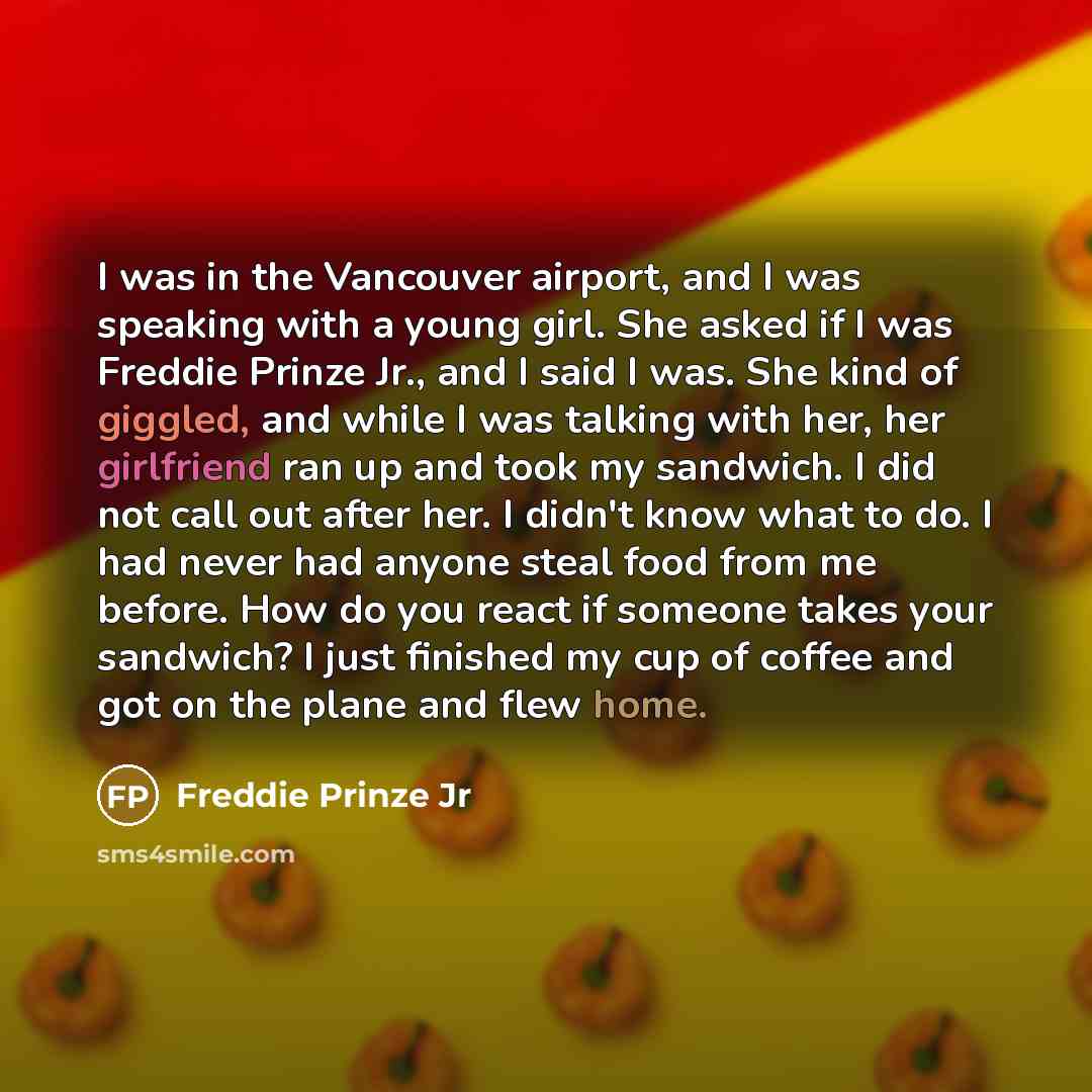 “I was in the Vancouver airport, and I was speaking with a young girl. She asked if I was Freddie Prinze Jr., and I said I was. She kind of giggled, and while I was talking with her, her girlfriend ran up and took my sandwich. I did not call out after her. I didn't know what to do. I had never had…” quote by Freddie Prinze Jr