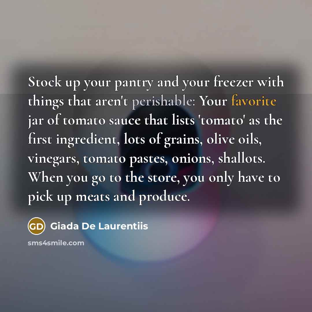 “Stock up your pantry and your freezer with things that aren't perishable: Your favorite jar of tomato sauce that lists 'tomato' as the first ingredient, lots of grains, olive oils, vinegars, tomato pastes, onions, shallots. When you go to the store, you only have to pick up meats and produce.” quote by Giada De Laurentiis