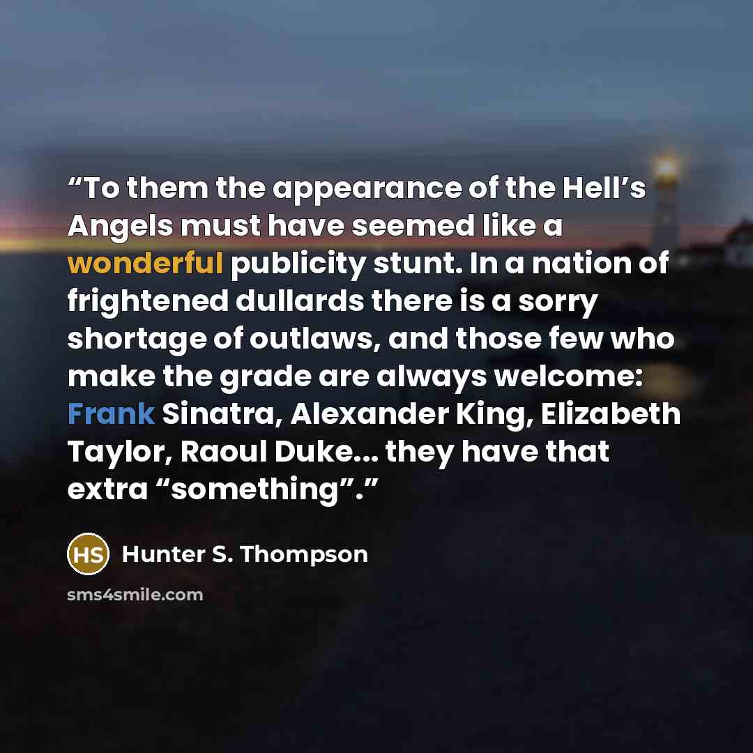 “To them the appearance of the Hell’s Angels must have seemed like a wonderful publicity stunt. In a nation of frightened dullards there is a sorry shortage of outlaws, and those few who make the grade are always welcome: Frank Sinatra, Alexander King, Elizabeth Taylor, Raoul Duke... they have that…” quote by Hunter S. Thompson