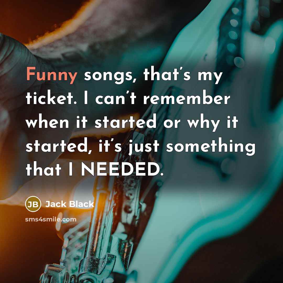 “Funny songs, that’s my ticket. I can’t remember when it started or why it started, it’s just something that I NEEDED.” quote by Jack Black