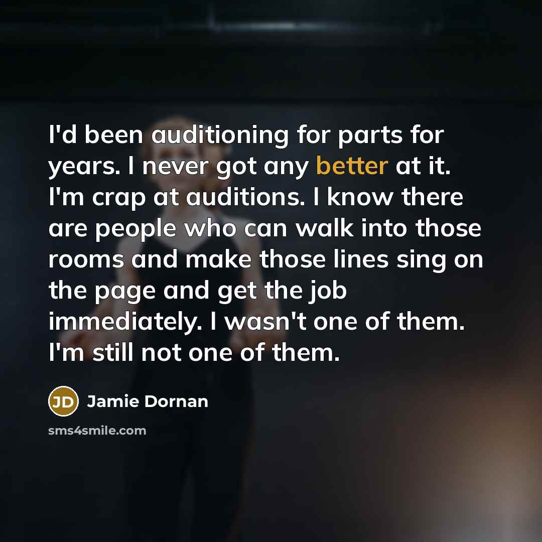 “I'd been auditioning for parts for years. I never got any better at it. I'm crap at auditions. I know there are people who can walk into those rooms and make those lines sing on the page and get the job immediately. I wasn't one of them. I'm still not one of them.” quote by Jamie Dornan