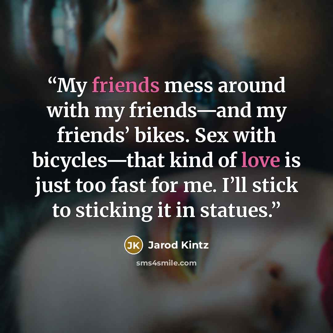 “My friends mess around with my friends—and my friends’ bikes. Sex with bicycles—that kind of love is just too fast for me. I’ll stick to sticking it in statues.” quote by Jarod Kintz