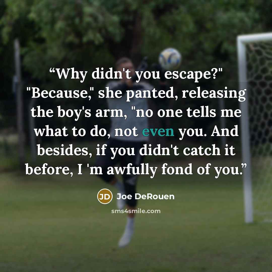 “Why didn't you escape?" "Because," she panted, releasing the boy's arm, "no one tells me what to do, not even you. And besides, if you didn't catch it before, I 'm awfully fond of you.” quote by Joe DeRouen