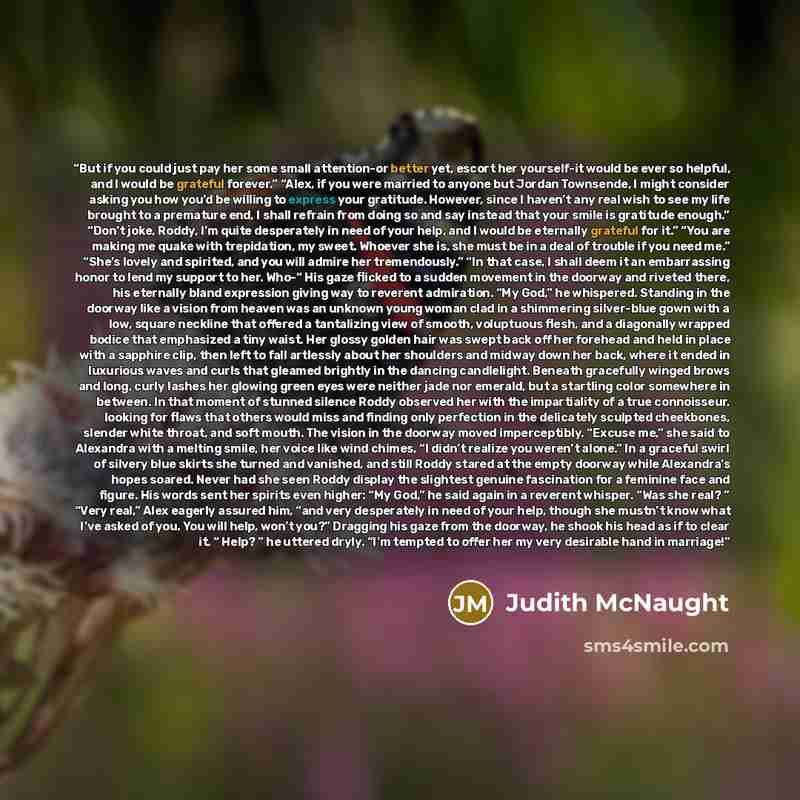 “But if you could just pay her some small attention-or better yet, escort her yourself-it would be ever so helpful, and I would be grateful forever.” “Alex, if you were married to anyone but Jordan Townsende, I might consider asking you how you’d be willing to express your gratitude. However, since…” quote by Judith McNaught