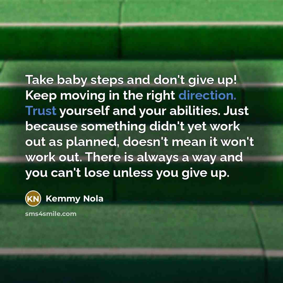 “Take baby steps and don't give up! Keep moving in the right direction. Trust yourself and your abilities. Just because something didn't yet work out as planned, doesn't mean it won't work out. There is always a way and you can't lose unless you give up.” quote by Kemmy Nola