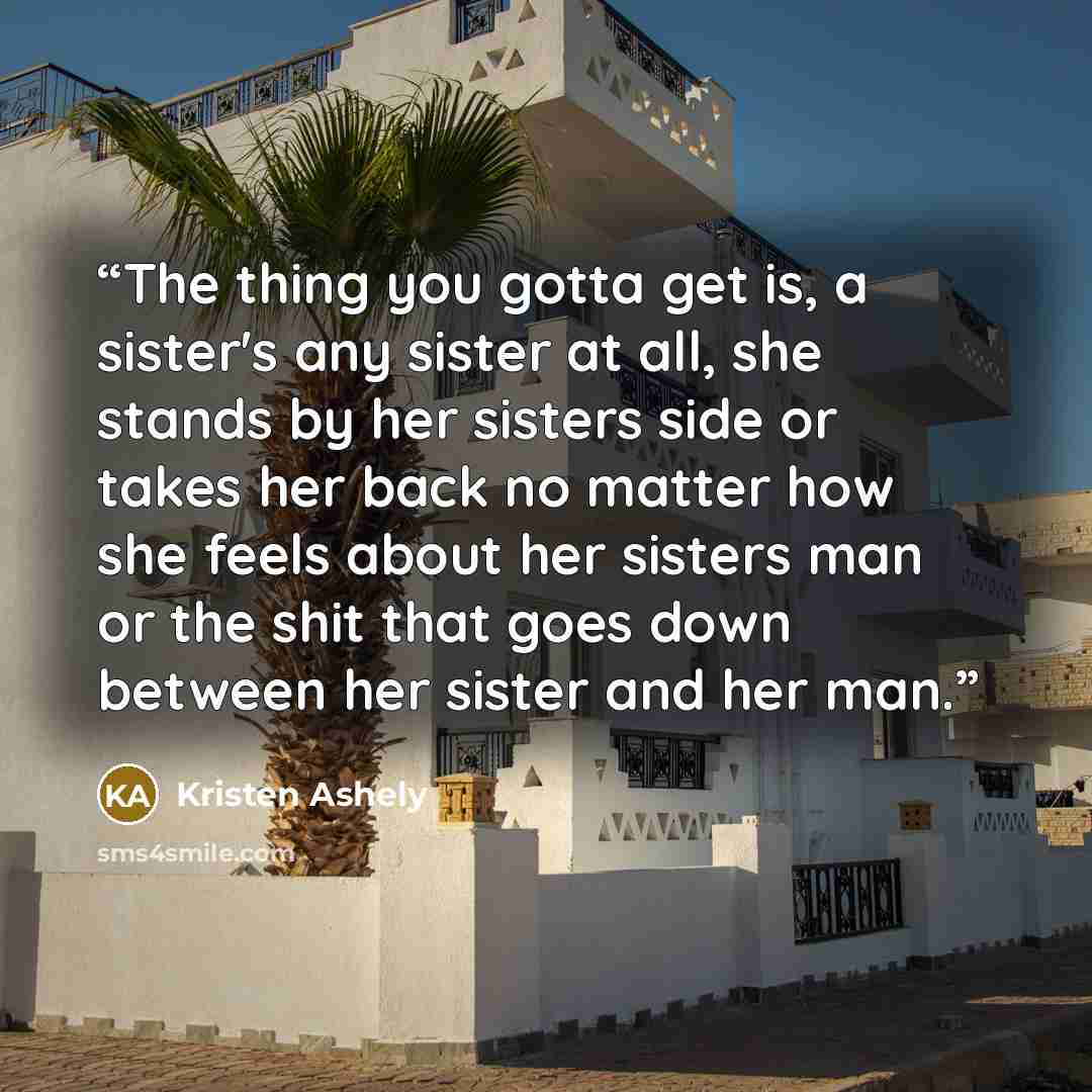 “The thing you gotta get is, a sister's any sister at all, she stands by her sisters side or takes her back no matter how she feels about her sisters man or the shit that goes down between her sister and her man.” quote by Kristen Ashely