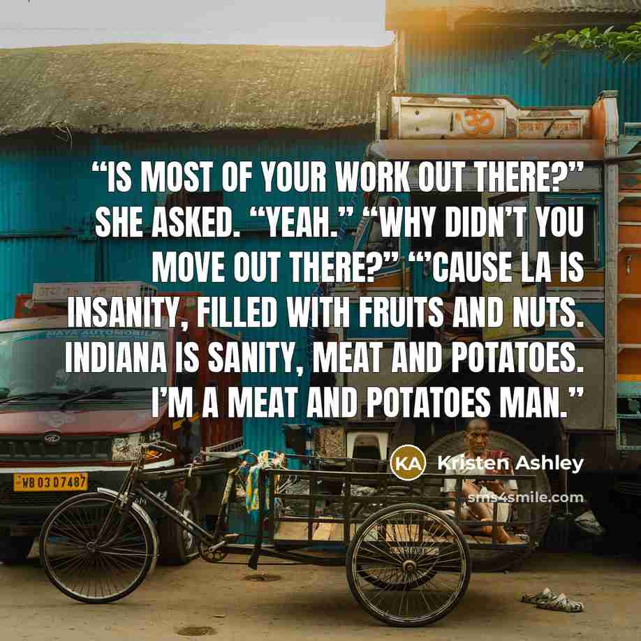“Is most of your work out there?” she asked. “Yeah.” “Why didn’t you move out there?” “’Cause LA is insanity, filled with fruits and nuts. Indiana is sanity, meat and potatoes. I’m a meat and potatoes man.” quote by Kristen Ashley