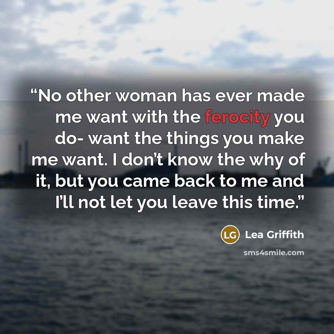 “No other woman has ever made me want with the ferocity you do- want the things you make me want. I don’t know the why of it, but you came back to me and I’ll not let you leave this time.” quote by Lea Griffith
