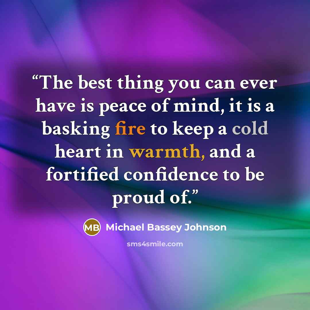 “The best thing you can ever have is peace of mind, it is a basking fire to keep a cold heart in warmth, and a fortified confidence to be proud of.” quote by Michael Bassey Johnson