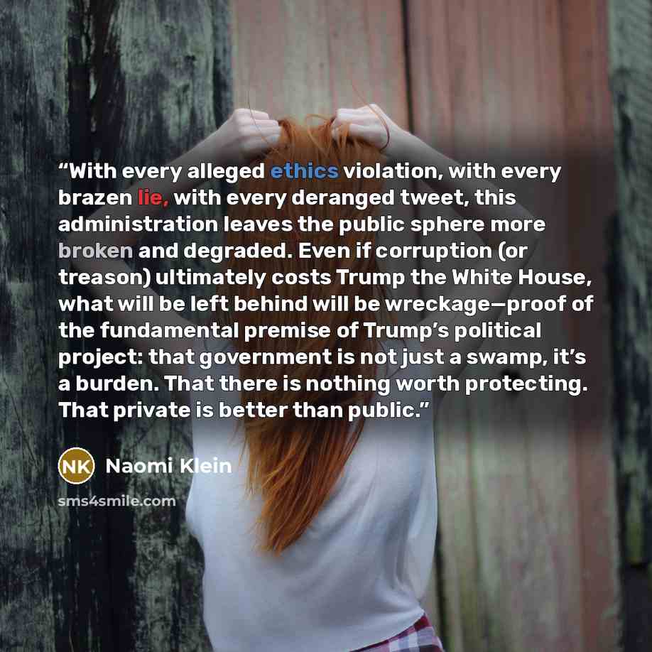 “With every alleged ethics violation, with every brazen lie, with every deranged tweet, this administration leaves the public sphere more broken and degraded. Even if corruption (or treason) ultimately costs Trump the White House, what will be left behind will be wreckage—proof of the fundamental…” quote by Naomi Klein