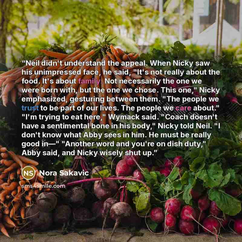 “Neil didn't understand the appeal. When Nicky saw his unimpressed face, he said, "It's not really about the food. It's about family. Not necessarily the one we were born with, but the one we chose. This one," Nicky emphasized, gesturing between them. "The people we trust to be part of our lives…” quote by Nora Sakavic
