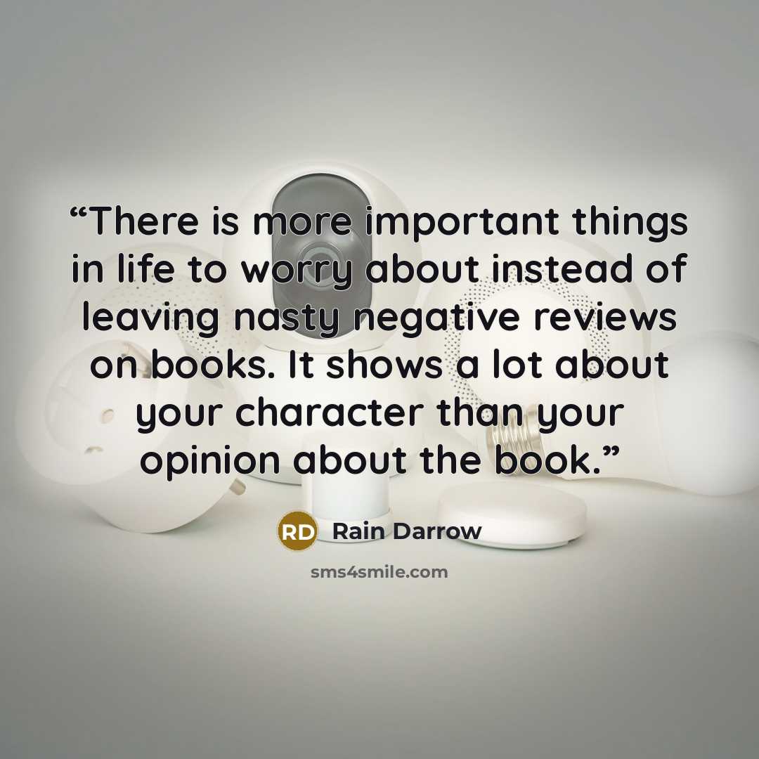 “There is more important things in life to worry about instead of leaving nasty negative reviews on books. It shows a lot about your character than your opinion about the book.” quote by Rain Darrow