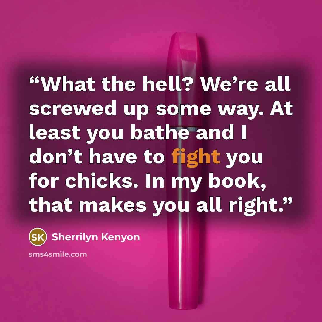 “What the hell? We’re all screwed up some way. At least you bathe and I don’t have to fight you for chicks. In my book, that makes you all right.” quote by Sherrilyn Kenyon
