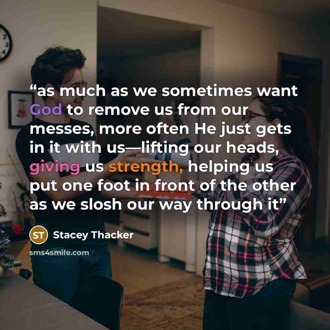 “as much as we sometimes want God to remove us from our messes, more often He just gets in it with us—lifting our heads, giving us strength, helping us put one foot in front of the other as we slosh our way through it” quote by Stacey Thacker