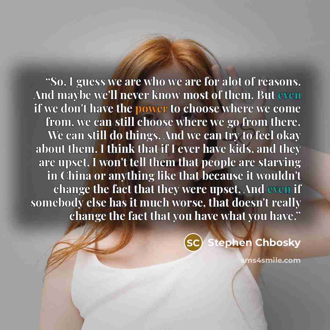“So, I guess we are who we are for alot of reasons. And maybe we'll never know most of them. But even if we don't have the power to choose where we come from, we can still choose where we go from there. We can still do things. And we can try to feel okay about them. I think that if I ever have…” quote by Stephen Chbosky