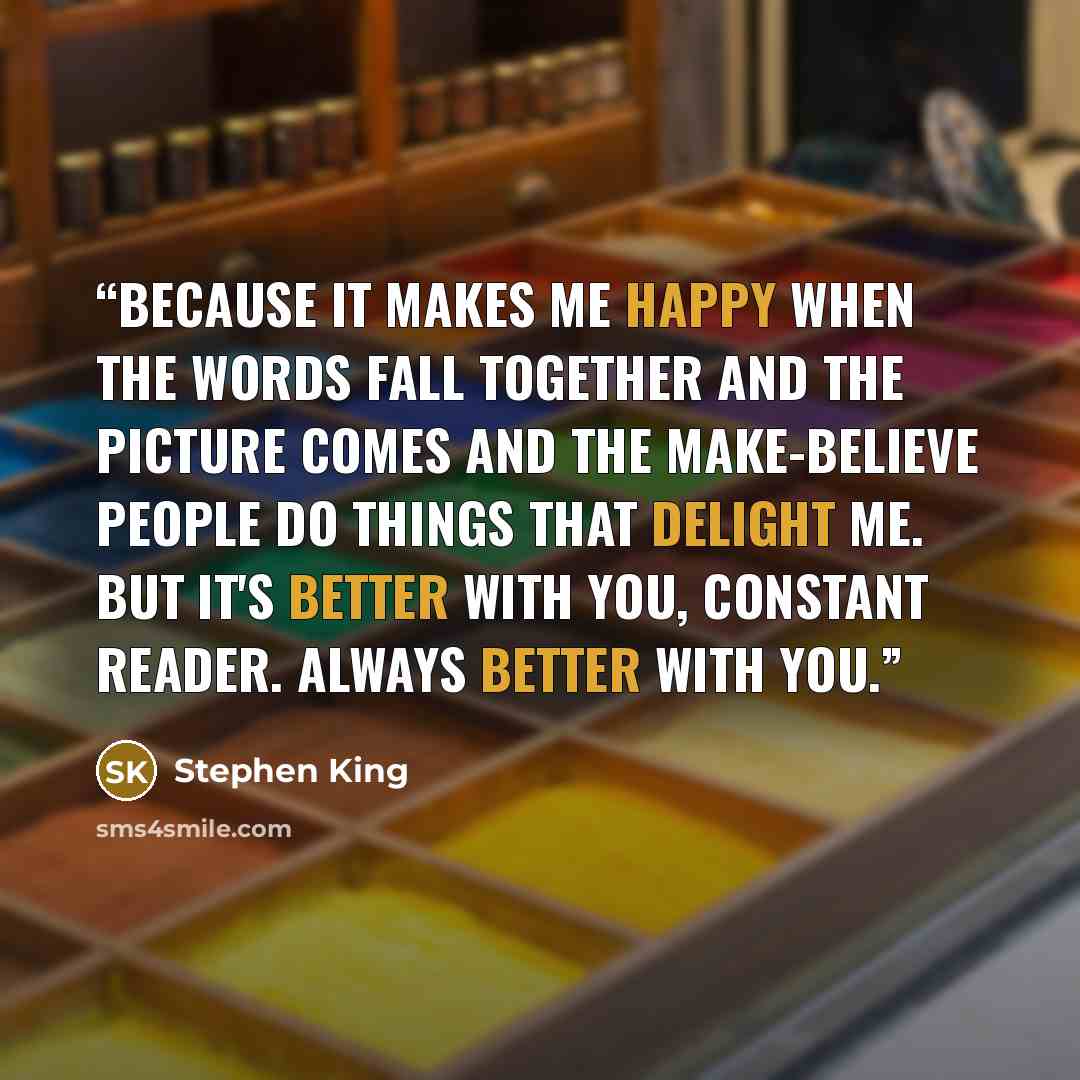 “Because it makes me happy when the words fall together and the picture comes and the make-believe people do things that delight me. But it's better with you, Constant Reader. Always better with you.” quote by Stephen King