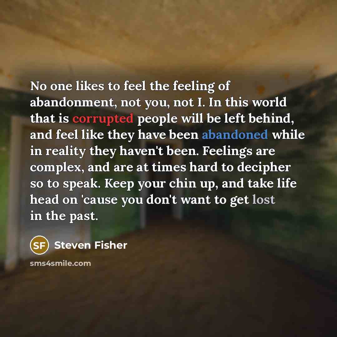 “No one likes to feel the feeling of abandonment, not you, not I. In this world that is corrupted people will be left behind, and feel like they have been abandoned while in reality they haven't been. Feelings are complex, and are at times hard to decipher so to speak. Keep your chin up, and take…” quote by Steven Fisher