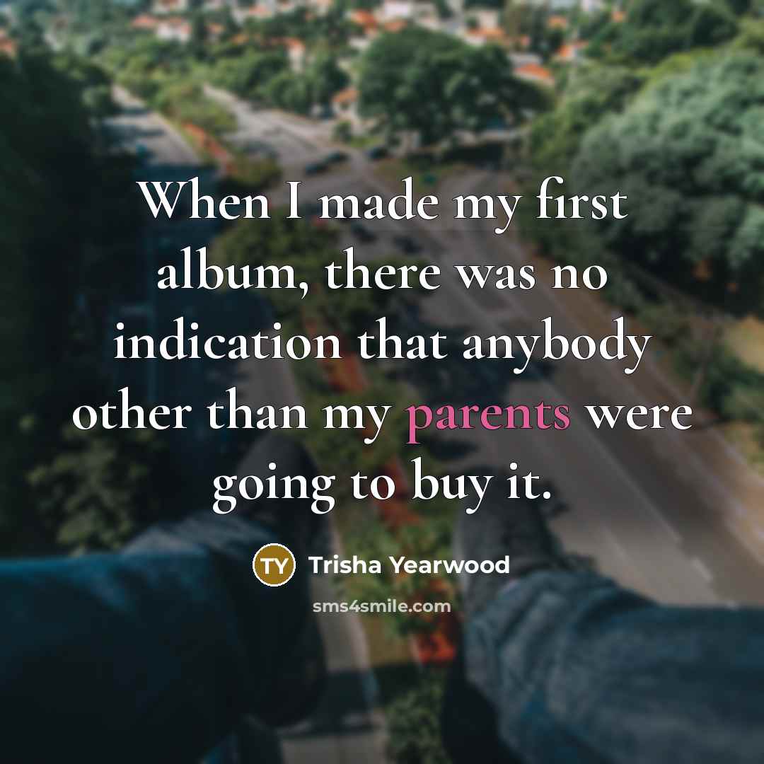“When I made my first album, there was no indication that anybody other than my parents were going to buy it.” quote by Trisha Yearwood