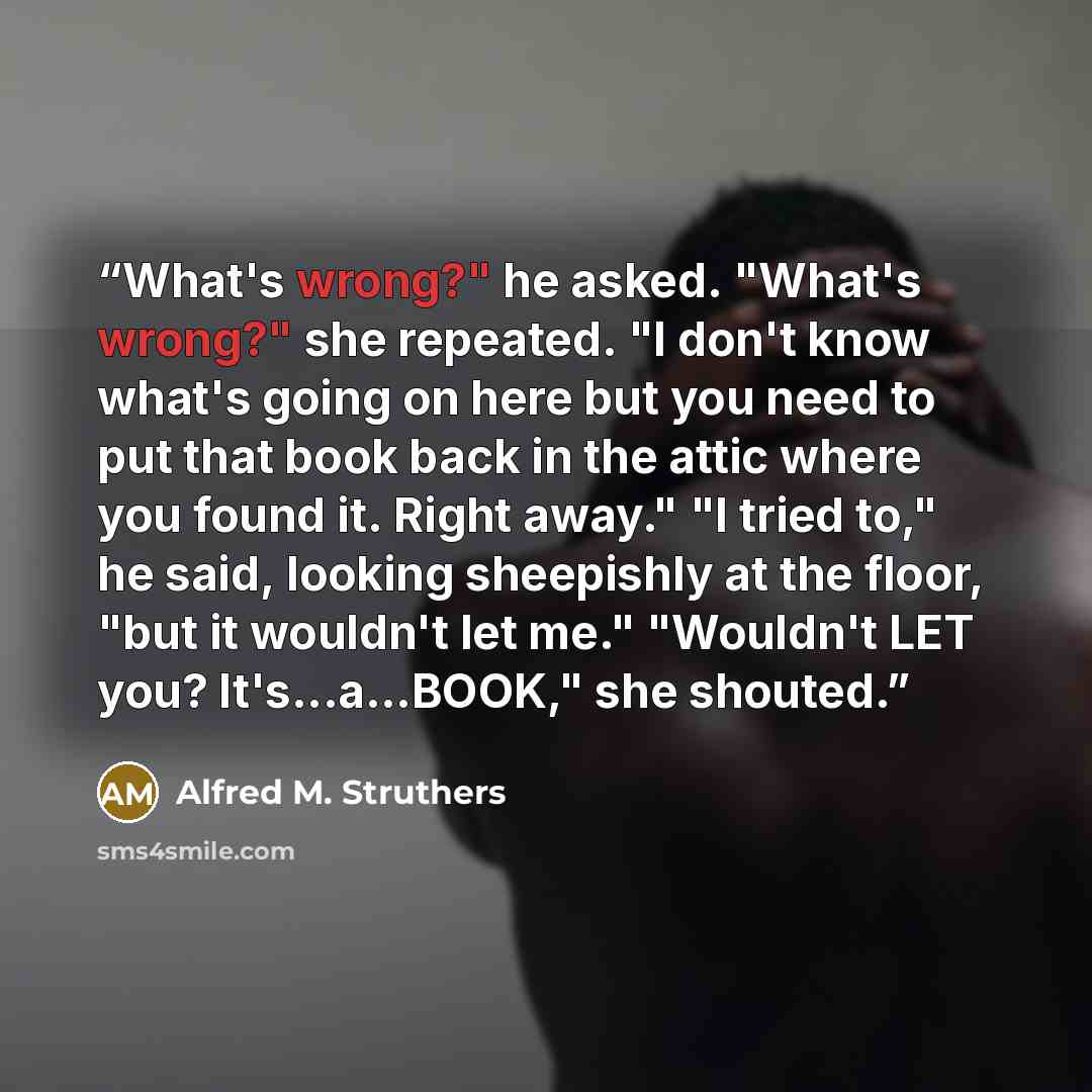 “What's wrong?" he asked. "What's wrong?" she repeated. "I don't know what's going on here but you need to put that book back in the attic where you found it. Right away." "I tried to," he said, looking sheepishly at the floor, "but it wouldn't let me." "Wouldn't LET you? It's...a...BOOK," she…” quote by Alfred M. Struthers