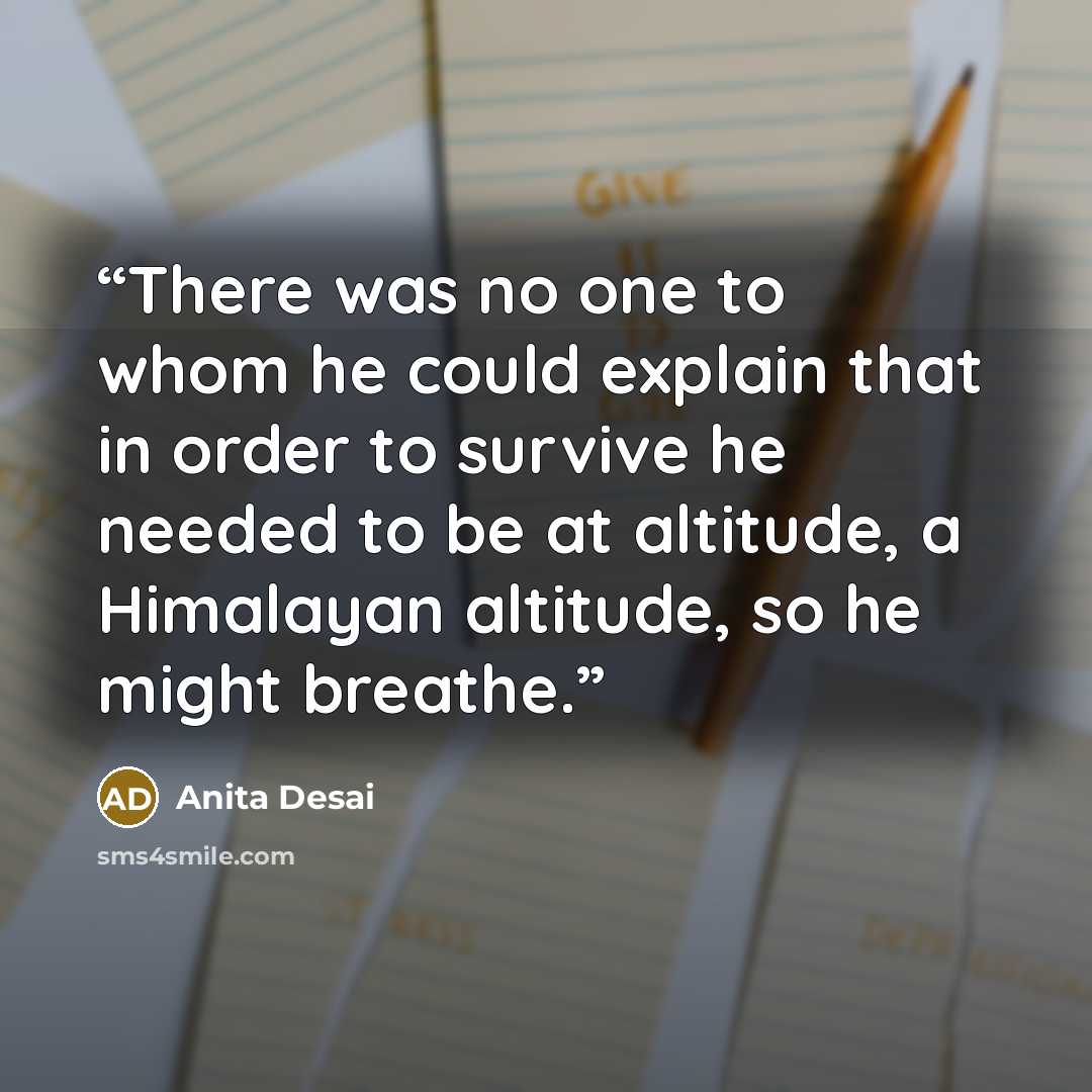 “There was no one to whom he could explain that in order to survive he needed to be at altitude, a Himalayan altitude, so he might breathe.” quote by Anita Desai