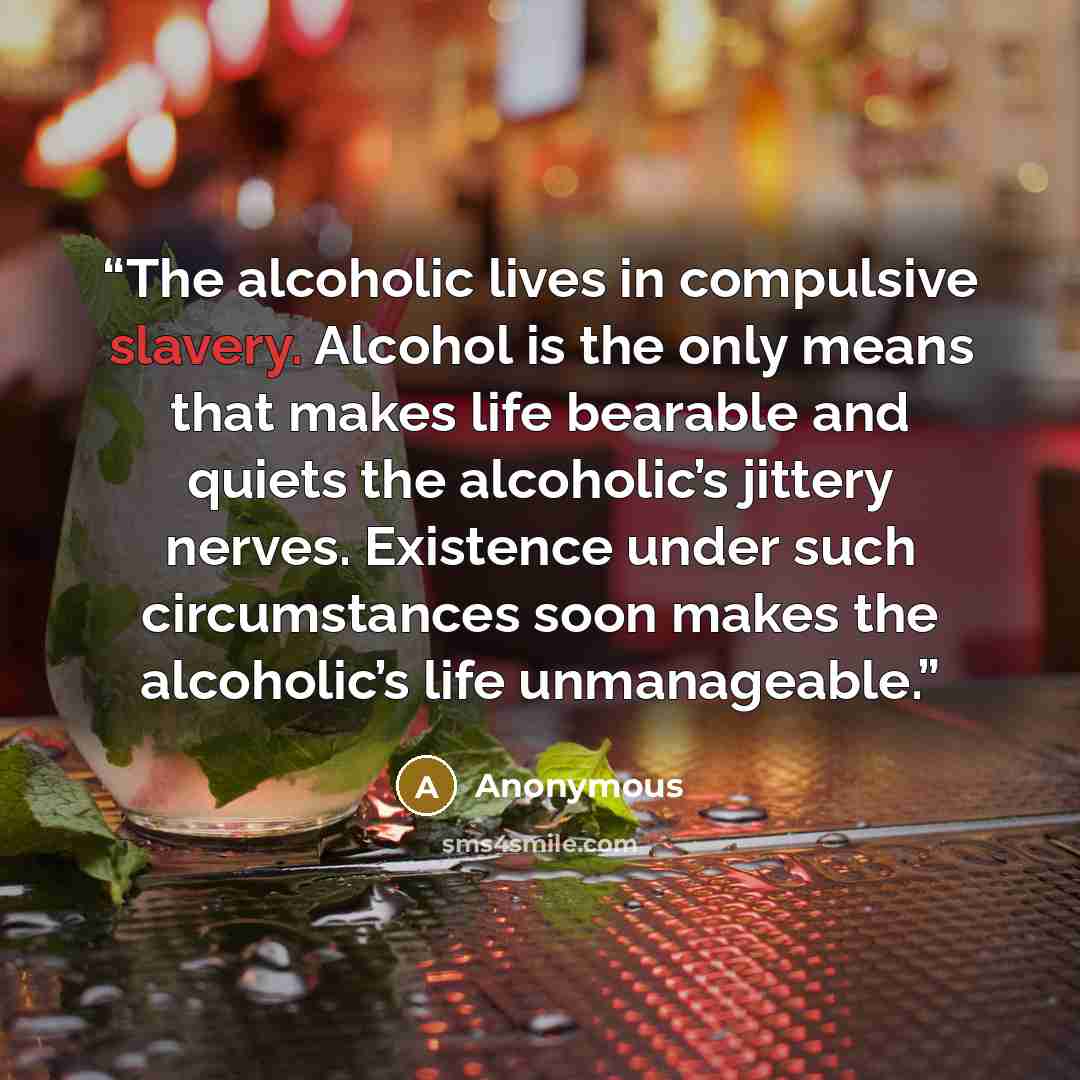 “The alcoholic lives in compulsive slavery. Alcohol is the only means that makes life bearable and quiets the alcoholic’s jittery nerves. Existence under such circumstances soon makes the alcoholic’s life unmanageable.” quote by Anonymous