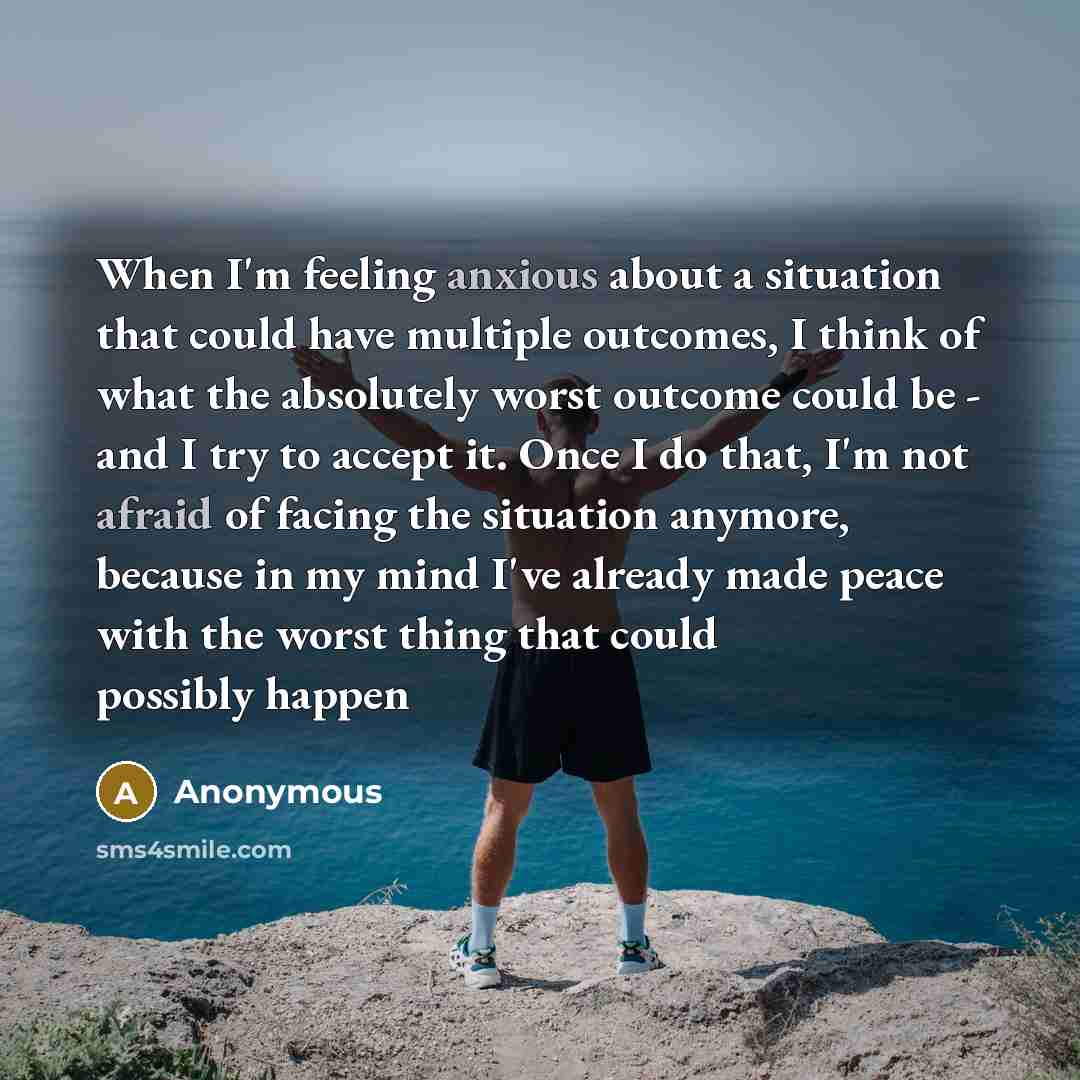 “When I'm feeling anxious about a situation that could have multiple outcomes, I think of what the absolutely worst outcome could be - and I try to accept it. Once I do that, I'm not afraid of facing the situation anymore, because in my mind I've already made peace with the worst thing that could…” quote by Anonymous