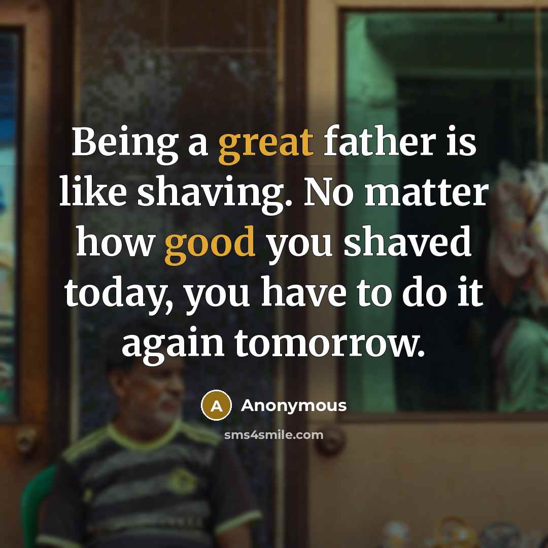 “Being a great father is like shaving. No matter how good you shaved today, you have to do it again tomorrow.” quote by Anonymous
