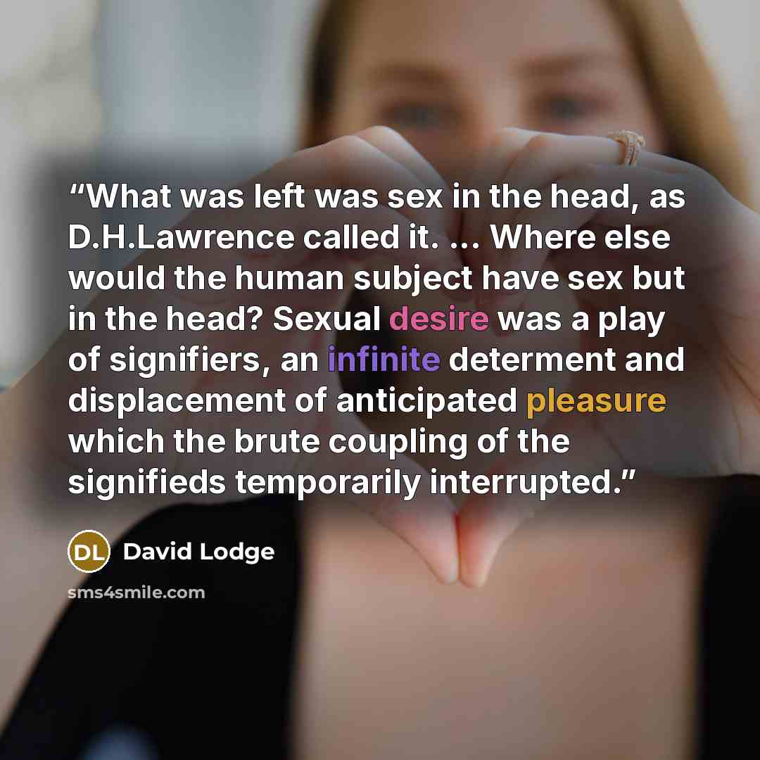 “What was left was sex in the head, as D.H.Lawrence called it. ... Where else would the human subject have sex but in the head? Sexual desire was a play of signifiers, an infinite determent and displacement of anticipated pleasure which the brute coupling of the signifieds temporarily interrupted.” quote by David Lodge