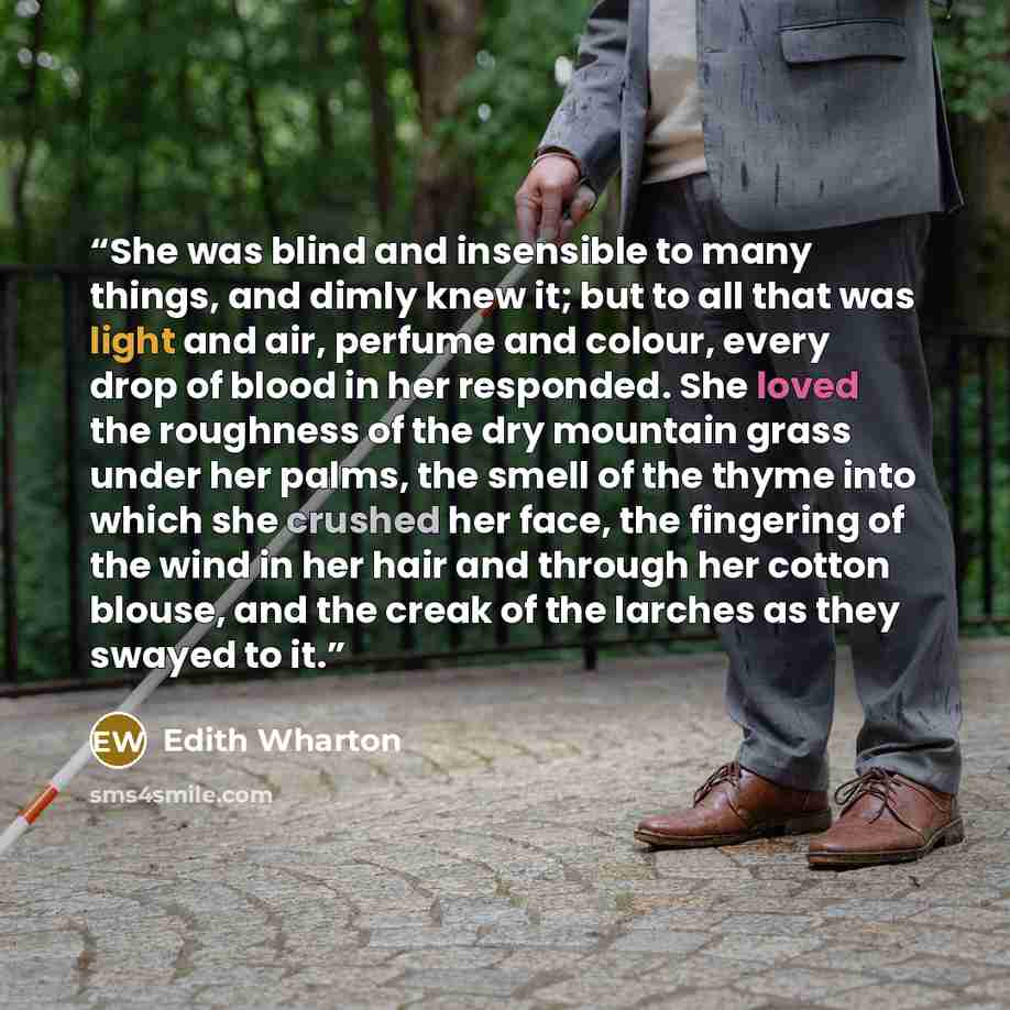 “She was blind and insensible to many things, and dimly knew it; but to all that was light and air, perfume and colour, every drop of blood in her responded. She loved the roughness of the dry mountain grass under her palms, the smell of the thyme into which she crushed her face, the fingering of…” quote by Edith Wharton