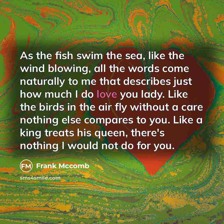 “As the fish swim the sea, like the wind blowing, all the words come naturally to me that describes just how much I do love you lady. Like the birds in the air fly without a care nothing else compares to you. Like a king treats his queen, there's nothing I would not do for you.” quote by Frank Mccomb