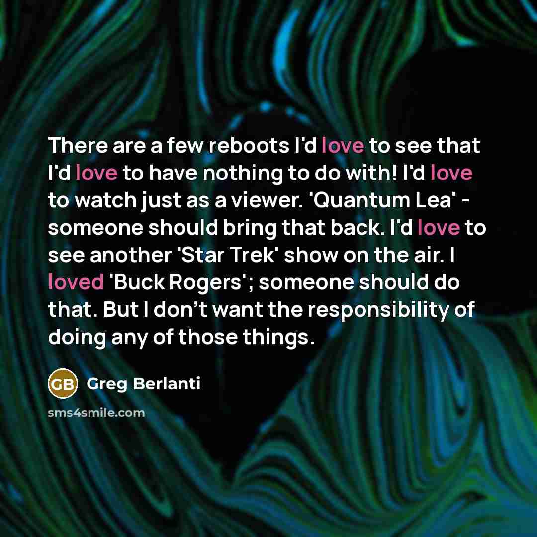 “There are a few reboots I'd love to see that I'd love to have nothing to do with! I'd love to watch just as a viewer. 'Quantum Lea' - someone should bring that back. I'd love to see another 'Star Trek' show on the air. I loved 'Buck Rogers'; someone should do that. But I don't want the…” quote by Greg Berlanti