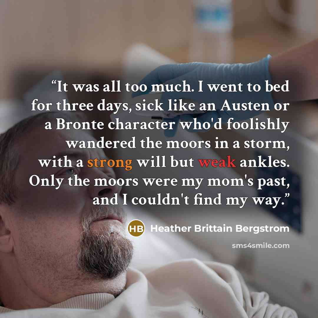 “It was all too much. I went to bed for three days, sick like an Austen or a Bronte character who'd foolishly wandered the moors in a storm, with a strong will but weak ankles. Only the moors were my mom's past, and I couldn't find my way.” quote by Heather Brittain Bergstrom