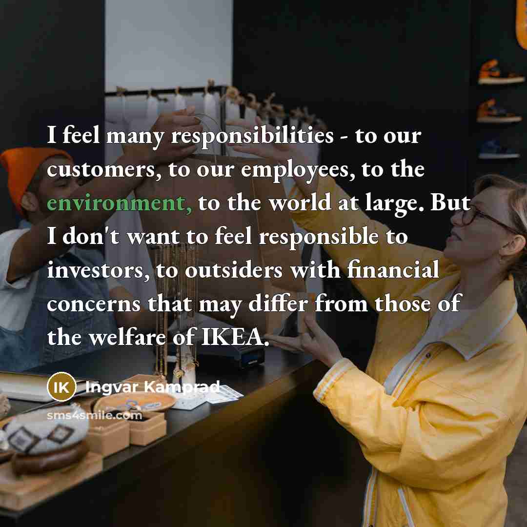 “I feel many responsibilities - to our customers, to our employees, to the environment, to the world at large. But I don't want to feel responsible to investors, to outsiders with financial concerns that may differ from those of the welfare of IKEA.” quote by Ingvar Kamprad