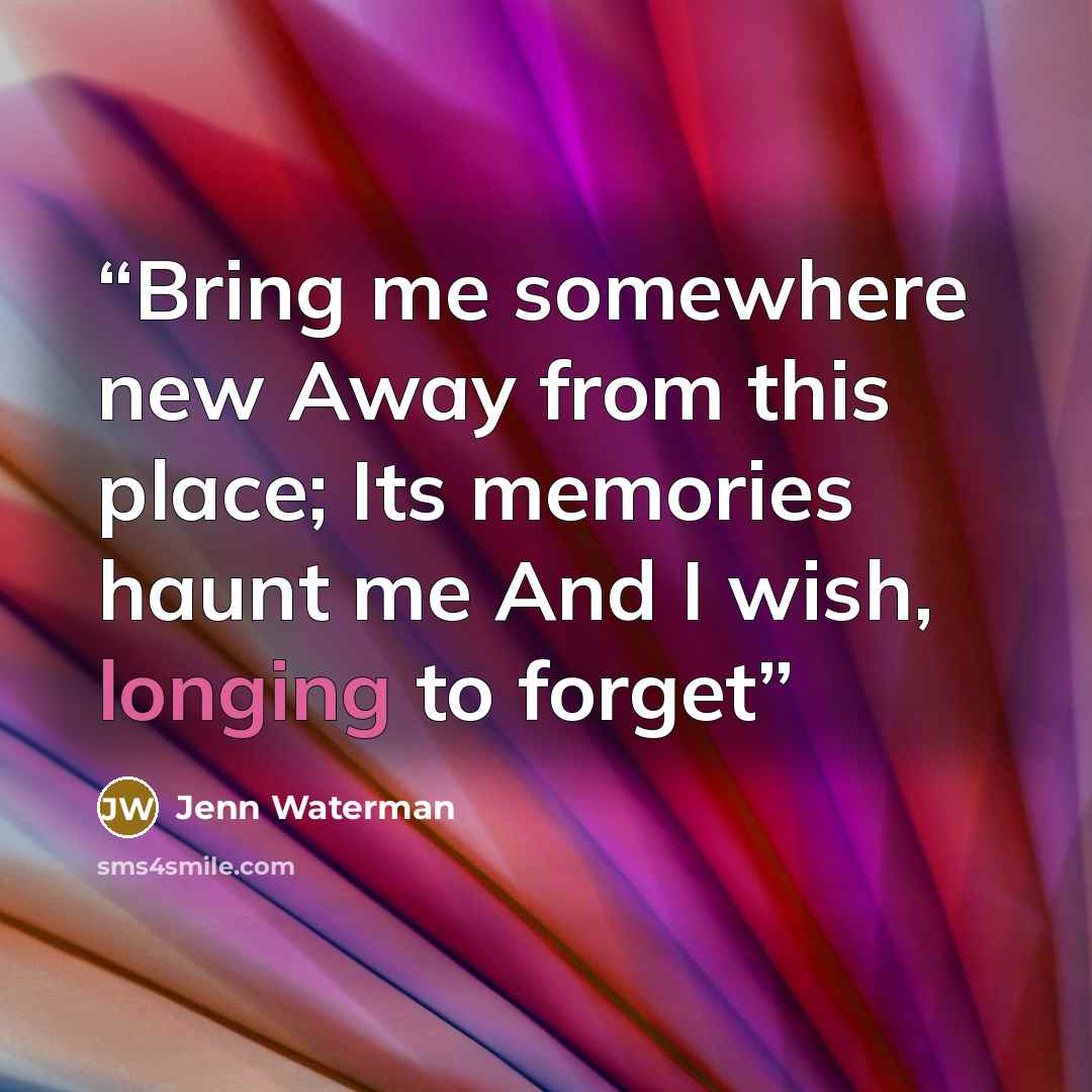 “Bring me somewhere new Away from this place; Its memories haunt me And I wish, longing to forget” quote by Jenn Waterman