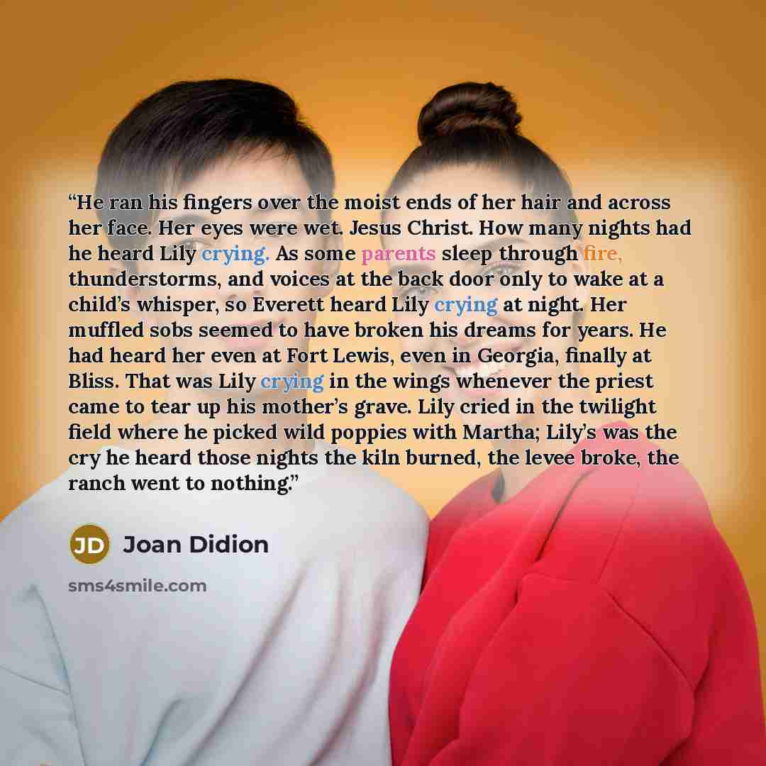“He ran his fingers over the moist ends of her hair and across her face. Her eyes were wet. Jesus Christ. How many nights had he heard Lily crying. As some parents sleep through fire, thunderstorms, and voices at the back door only to wake at a child’s whisper, so Everett heard Lily crying at…” quote by Joan Didion