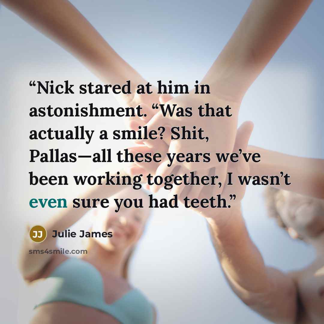 “Nick stared at him in astonishment. “Was that actually a smile? Shit, Pallas—all these years we’ve been working together, I wasn’t even sure you had teeth.” quote by Julie James