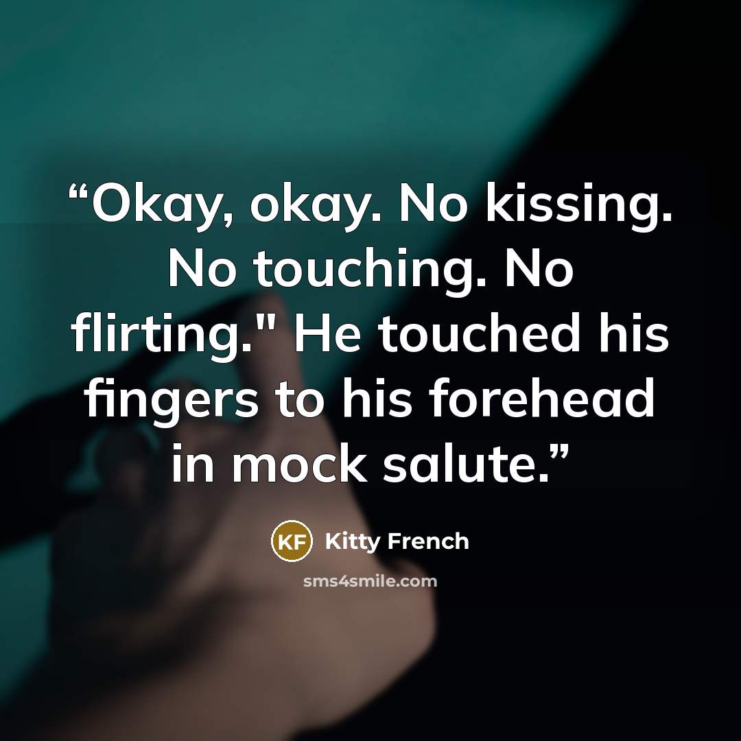 “Okay, okay. No kissing. No touching. No flirting." He touched his fingers to his forehead in mock salute.” quote by Kitty French
