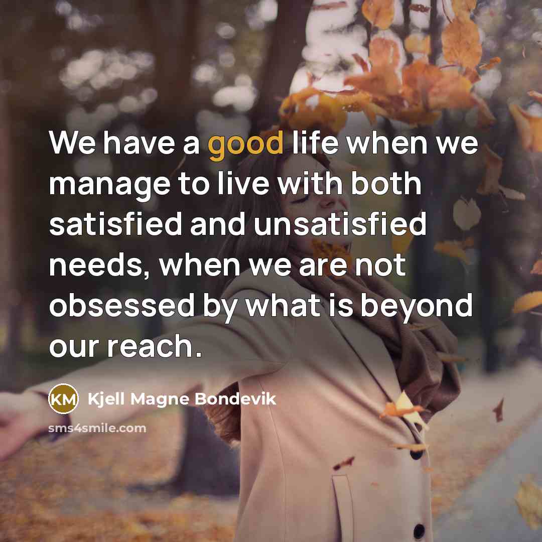“We have a good life when we manage to live with both satisfied and unsatisfied needs, when we are not obsessed by what is beyond our reach.” quote by Kjell Magne Bondevik