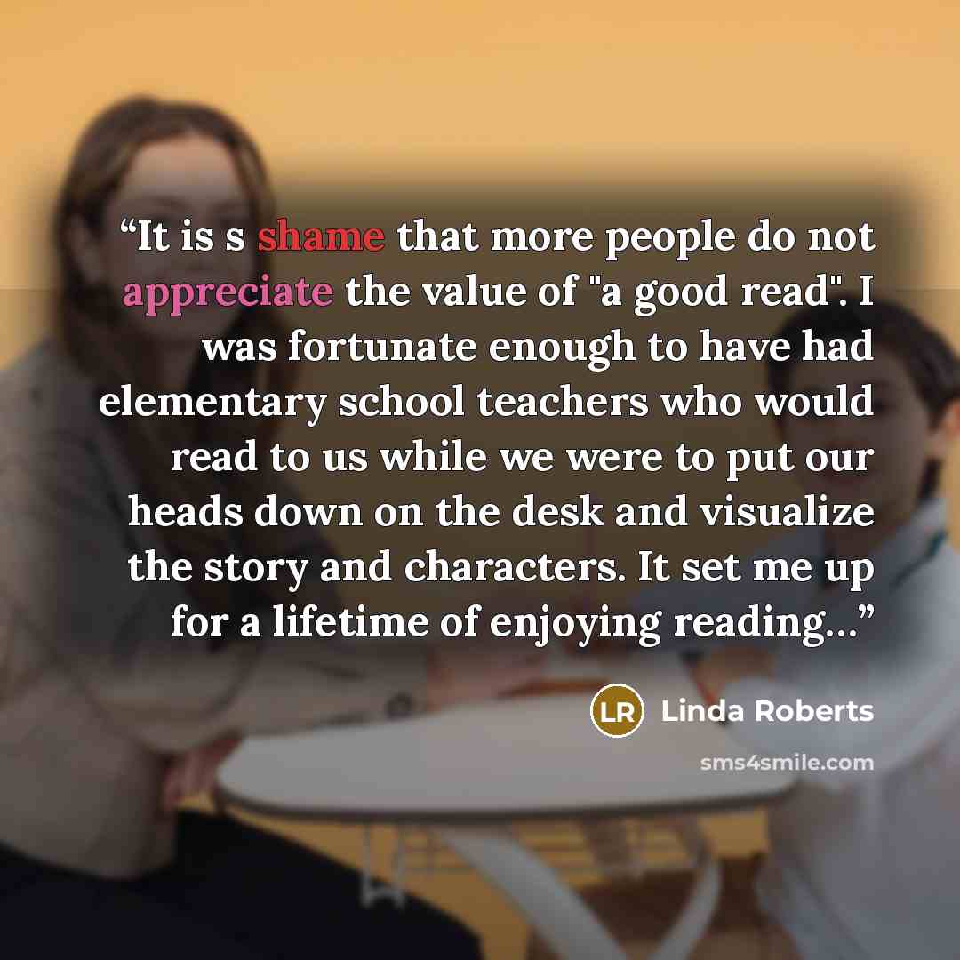 “It is s shame that more people do not appreciate the value of "a good read". I was fortunate enough to have had elementary school teachers who would read to us while we were to put our heads down on the desk and visualize the story and characters. It set me up for a lifetime of enjoying reading…” quote by Linda Roberts