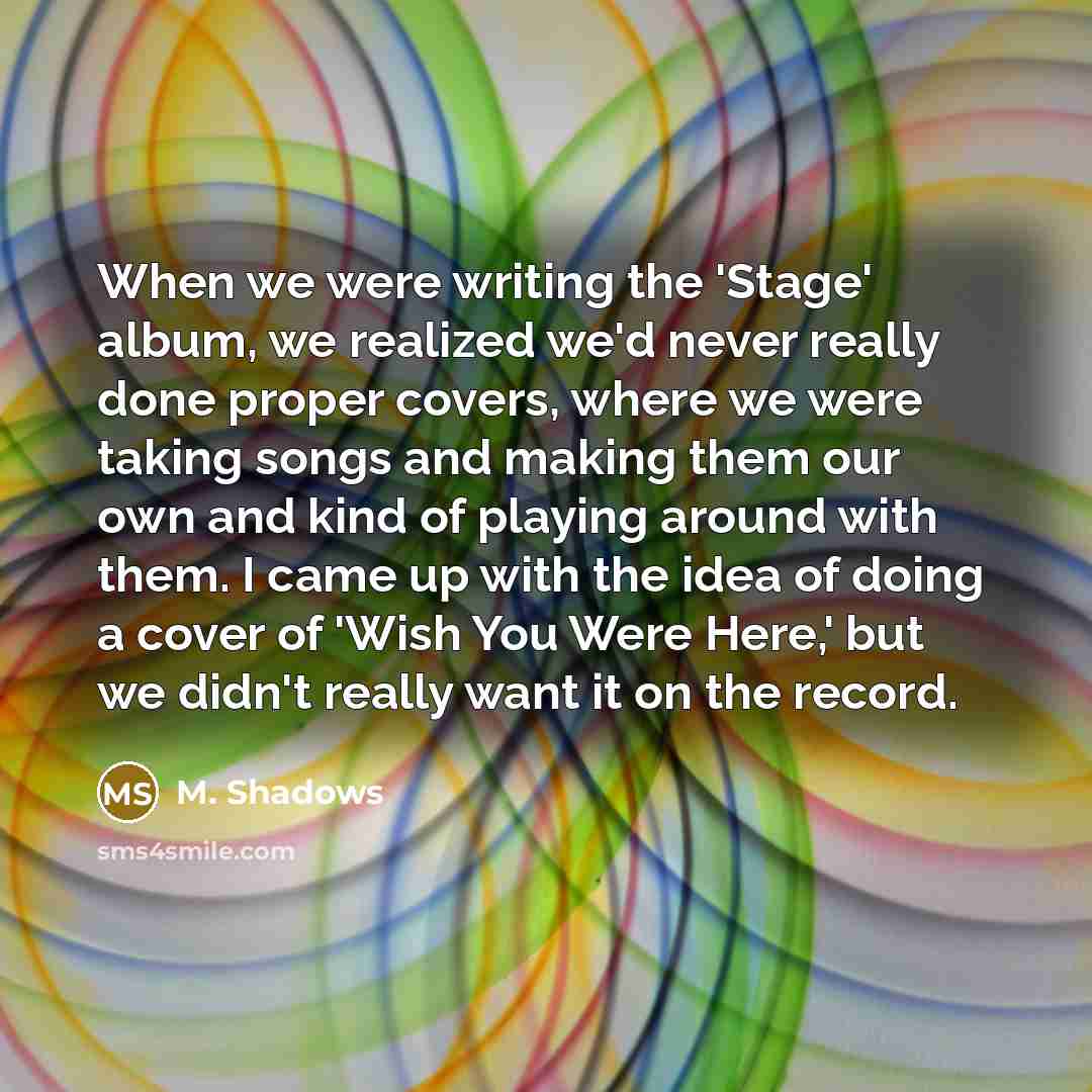 “When we were writing the 'Stage' album, we realized we'd never really done proper covers, where we were taking songs and making them our own and kind of playing around with them. I came up with the idea of doing a cover of 'Wish You Were Here,' but we didn't really want it on the record.” quote by M. Shadows