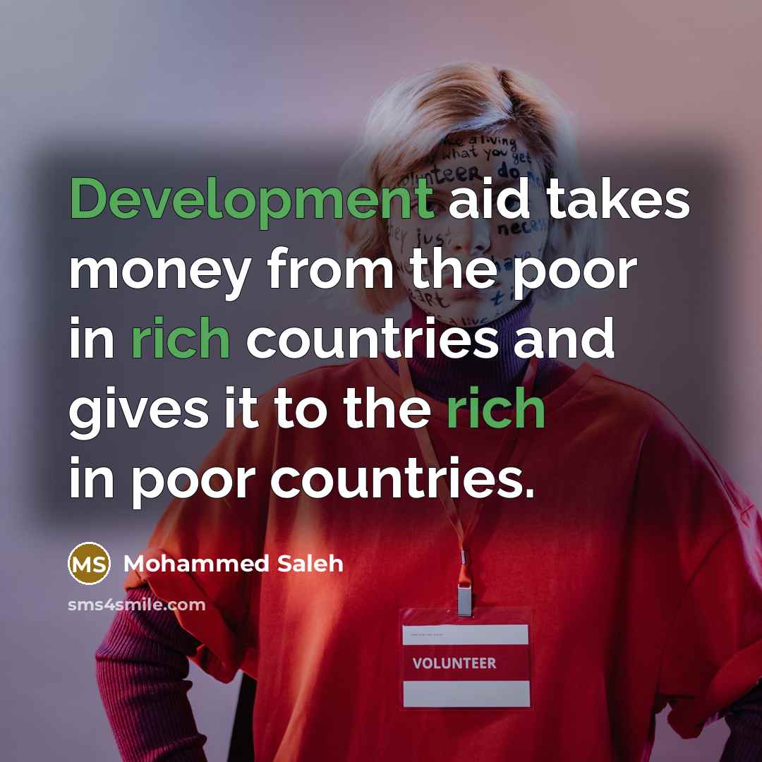 “Development aid takes money from the poor in rich countries and gives it to the rich in poor countries.” quote by Mohammed Saleh