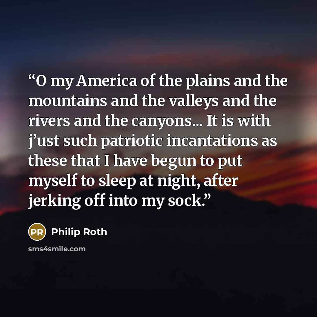 “O my America of the plains and the mountains and the valleys and the rivers and the canyons... It is with j’ust such patriotic incantations as these that I have begun to put myself to sleep at night, after jerking off into my sock.” quote by Philip roth