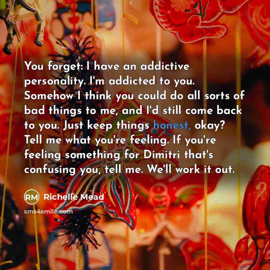 “You forget: I have an addictive personality. I'm addicted to you. Somehow I think you could do all sorts of bad things to me, and I'd still come back to you. Just keep things honest, okay? Tell me what you're feeling. If you're feeling something for Dimitri that's confusing you, tell me. We'll…” quote by Richelle Mead