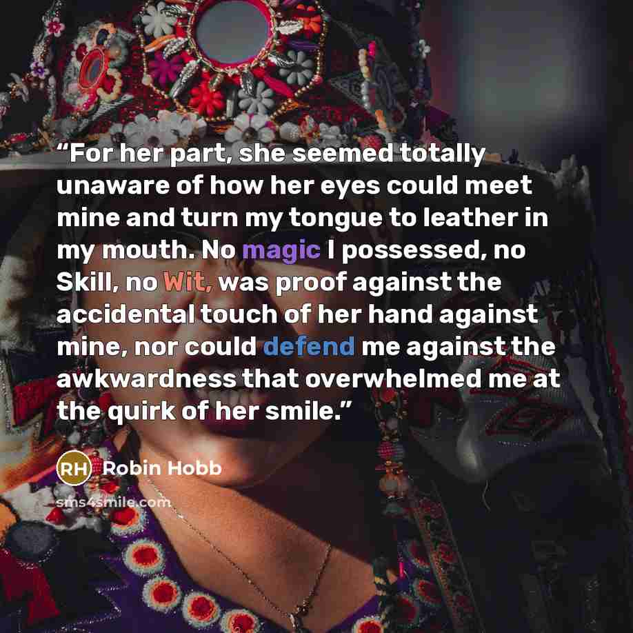 “For her part, she seemed totally unaware of how her eyes could meet mine and turn my tongue to leather in my mouth. No magic I possessed, no Skill, no Wit, was proof against the accidental touch of her hand against mine, nor could defend me against the awkwardness that overwhelmed me at the quirk…” quote by Robin Hobb