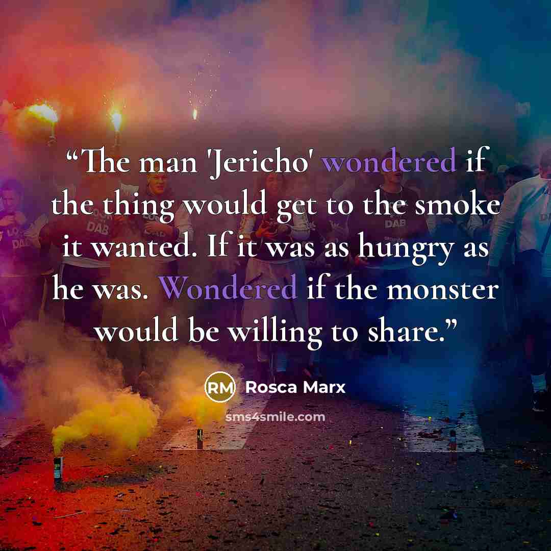 “The man 'Jericho' wondered if the thing would get to the smoke it wanted. If it was as hungry as he was. Wondered if the monster would be willing to share.” quote by Rosca Marx