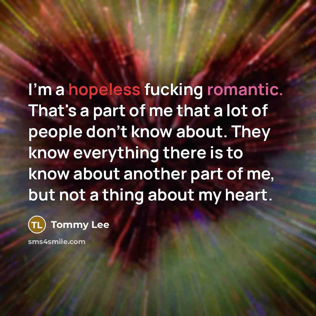 “I'm a hopeless fucking romantic. That's a part of me that a lot of people don't know about. They know everything there is to know about another part of me, but not a thing about my heart.” quote by Tommy Lee